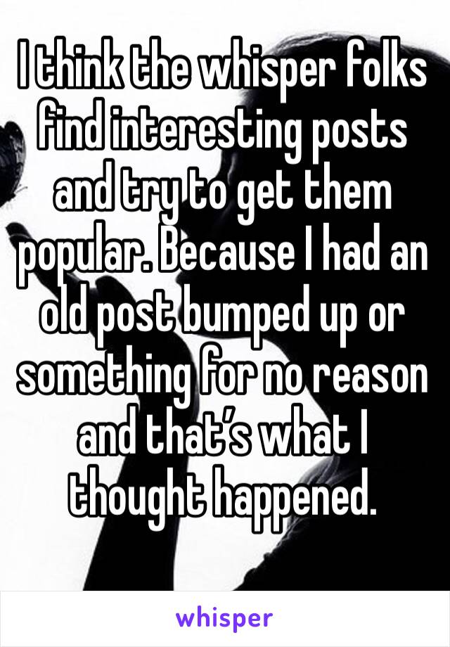 I think the whisper folks find interesting posts and try to get them popular. Because I had an old post bumped up or something for no reason and that’s what I thought happened.