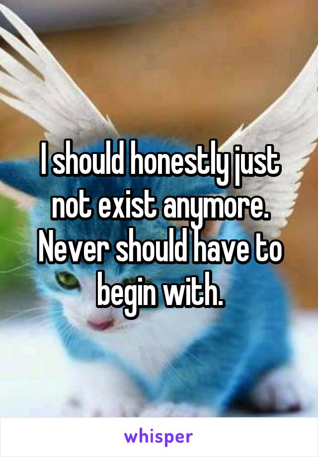 I should honestly just not exist anymore. Never should have to begin with.