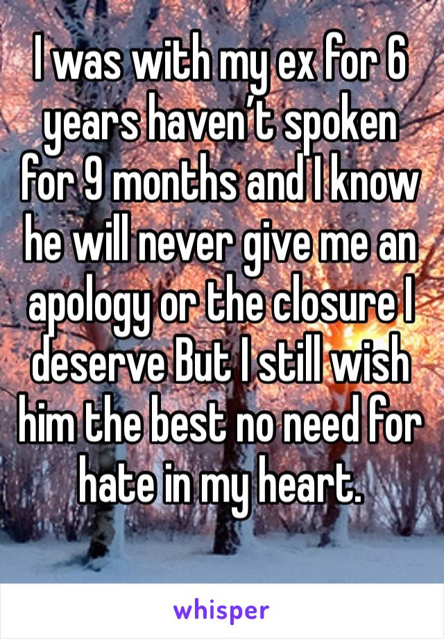 I was with my ex for 6 years haven’t spoken for 9 months and I know he will never give me an apology or the closure I deserve But I still wish him the best no need for hate in my heart.