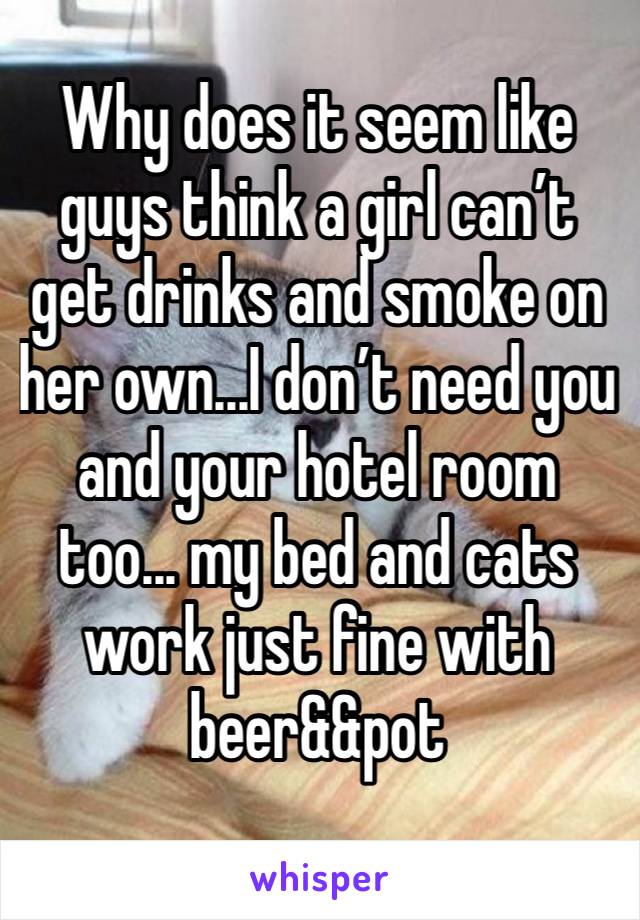 Why does it seem like guys think a girl can’t get drinks and smoke on her own...I don’t need you and your hotel room too... my bed and cats work just fine with beer&&pot