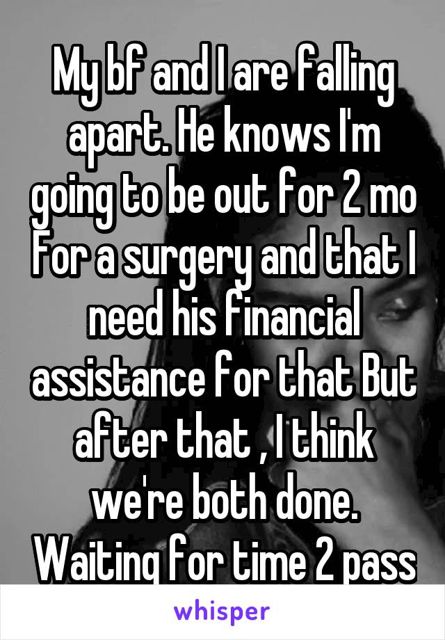 My bf and I are falling apart. He knows I'm going to be out for 2 mo For a surgery and that I need his financial assistance for that But after that , I think we're both done. Waiting for time 2 pass