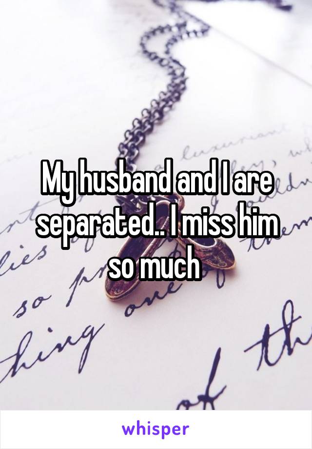 My husband and I are separated.. I miss him so much 