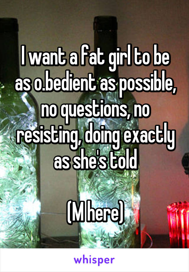 I want a fat girl to be as o.bedient as possible, no questions, no resisting, doing exactly as she's told

(M here)