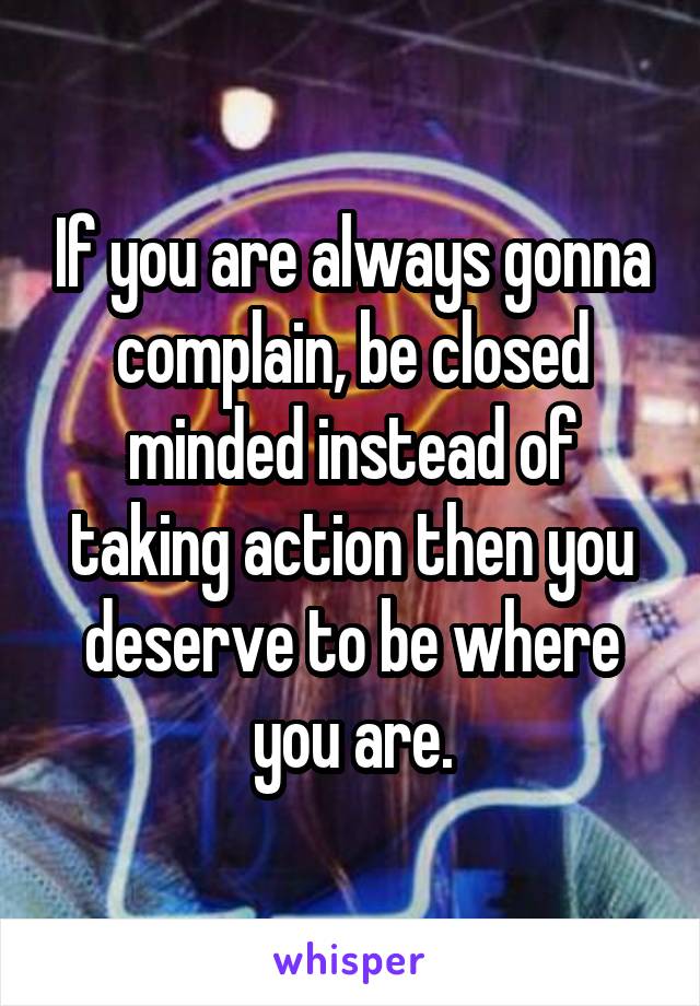 If you are always gonna complain, be closed minded instead of taking action then you deserve to be where you are.