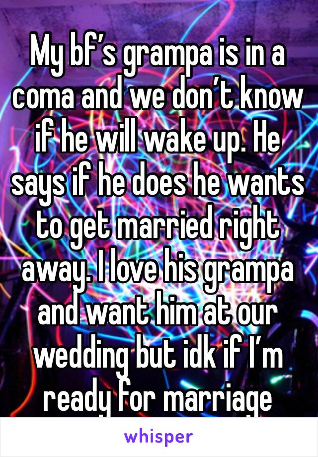 My bf’s grampa is in a coma and we don’t know if he will wake up. He says if he does he wants to get married right away. I love his grampa and want him at our wedding but idk if I’m ready for marriage