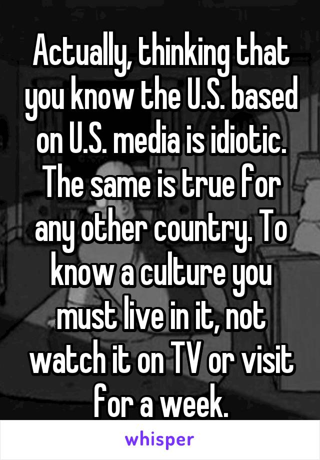 Actually, thinking that you know the U.S. based on U.S. media is idiotic. The same is true for any other country. To know a culture you must live in it, not watch it on TV or visit for a week.