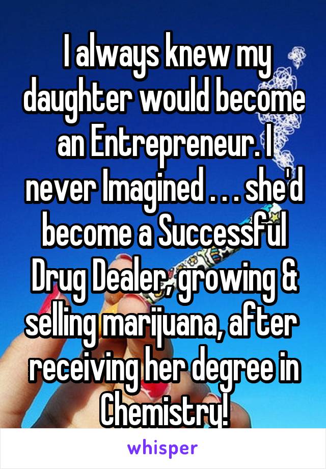  I always knew my daughter would become an Entrepreneur. I never Imagined . . . she'd become a Successful Drug Dealer, growing & selling marijuana, after  receiving her degree in Chemistry!