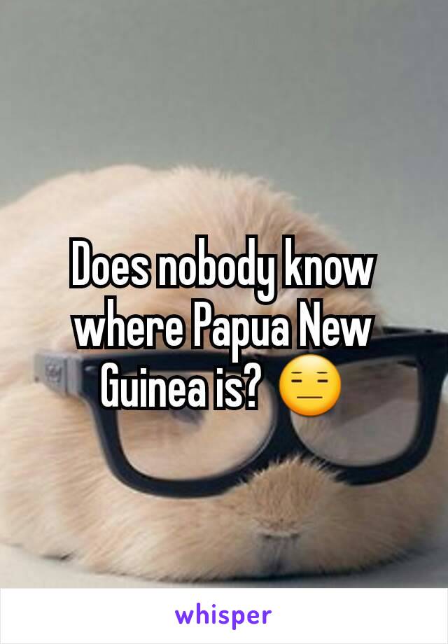 Does nobody know where Papua New Guinea is? 😑