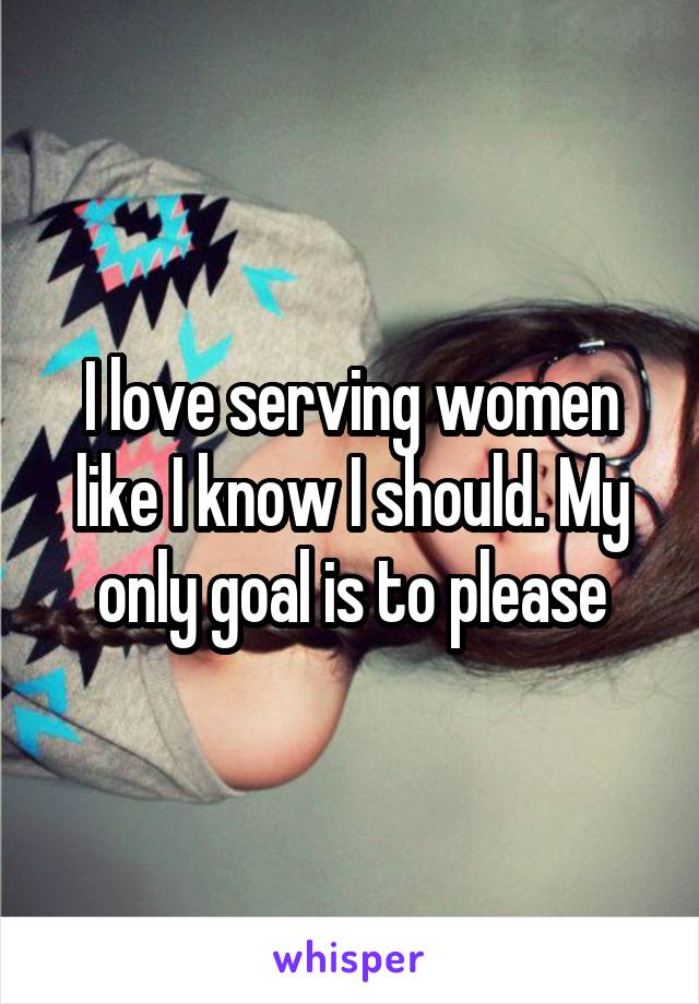 I love serving women like I know I should. My only goal is to please