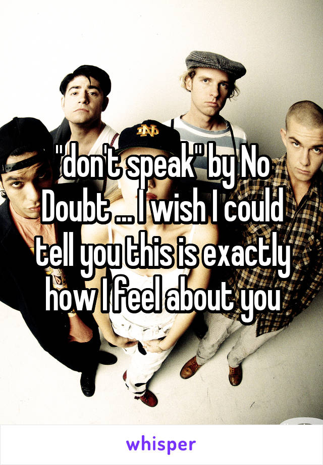 "don't speak" by No Doubt ... I wish I could tell you this is exactly how I feel about you