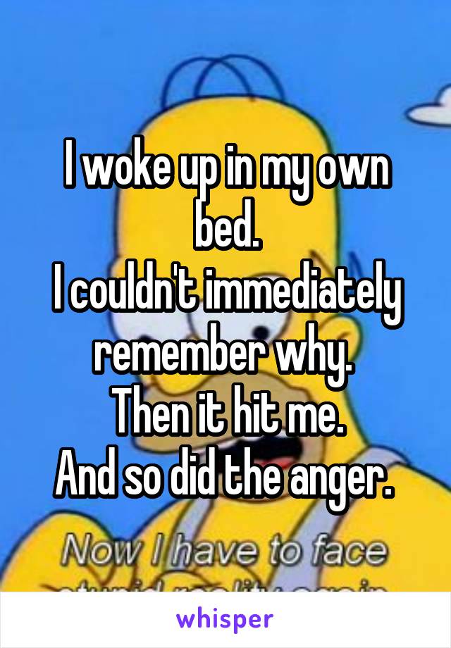 I woke up in my own bed.
I couldn't immediately remember why. 
Then it hit me.
And so did the anger. 