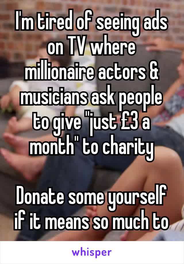 I'm tired of seeing ads on TV where millionaire actors & musicians ask people to give "just £3 a month" to charity

Donate some yourself if it means so much to you