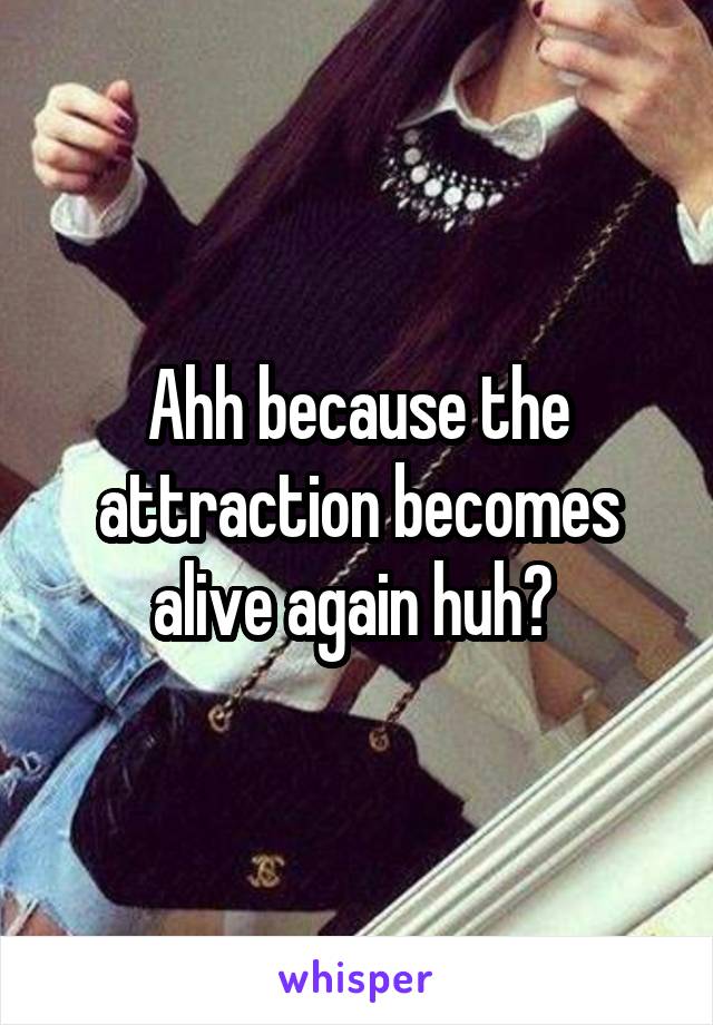 Ahh because the attraction becomes alive again huh? 