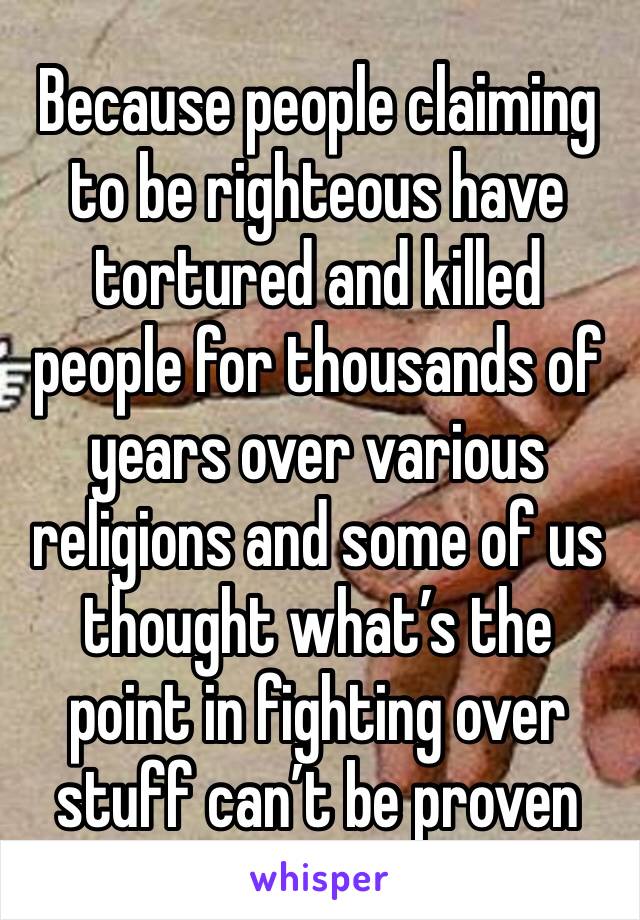 Because people claiming to be righteous have tortured and killed people for thousands of years over various religions and some of us thought what’s the point in fighting over stuff can’t be proven