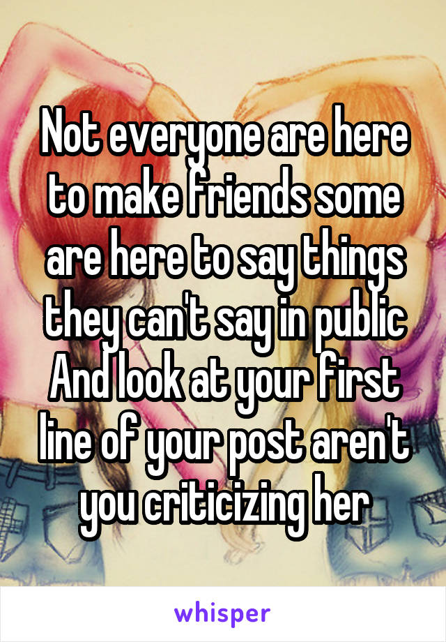 Not everyone are here to make friends some are here to say things they can't say in public
And look at your first line of your post aren't you criticizing her