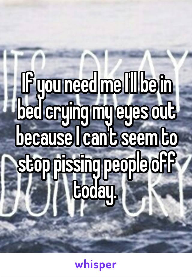 If you need me I'll be in bed crying my eyes out because I can't seem to stop pissing people off today. 