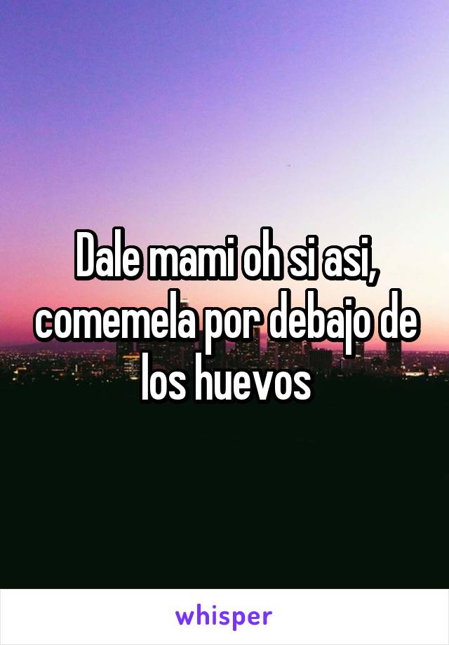 Dale mami oh si asi, comemela por debajo de los huevos