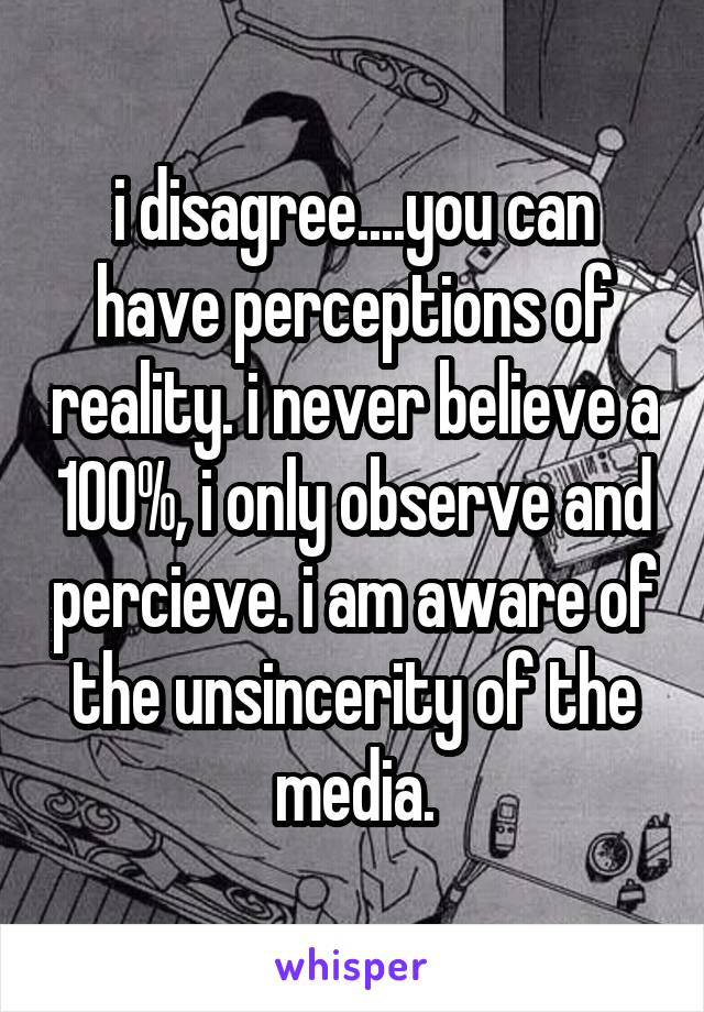 i disagree....you can have perceptions of reality. i never believe a 100%, i only observe and percieve. i am aware of the unsincerity of the media.