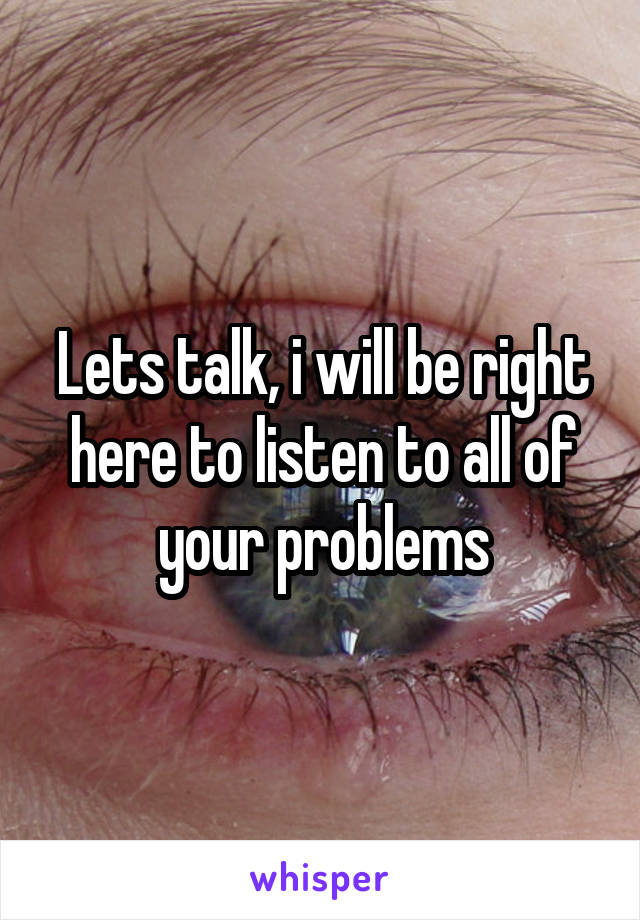 Lets talk, i will be right here to listen to all of your problems