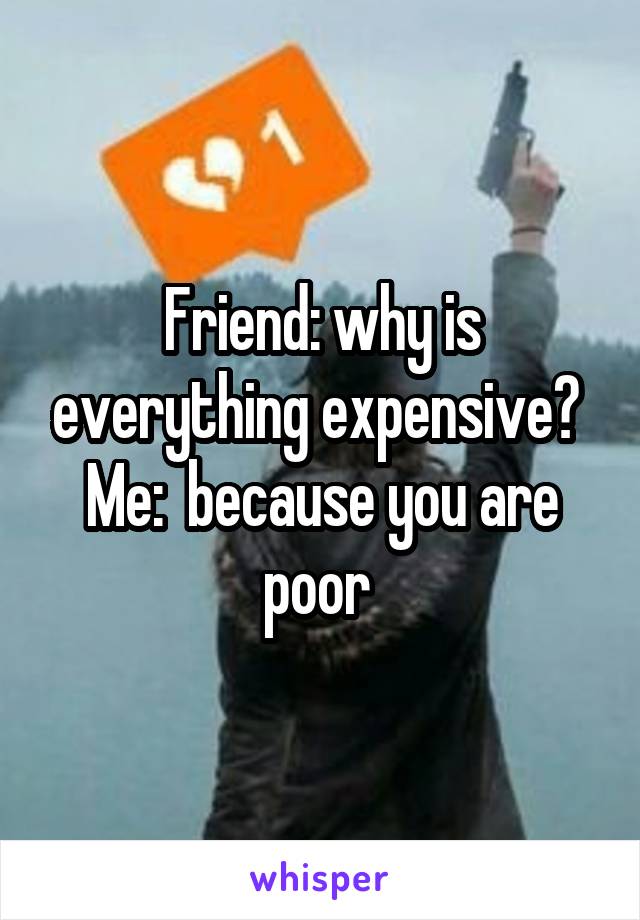 Friend: why is everything expensive? 
Me:  because you are poor 