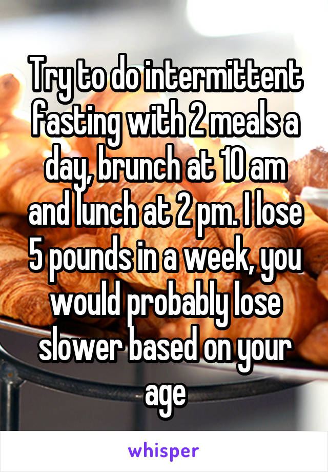 Try to do intermittent fasting with 2 meals a day, brunch at 10 am and lunch at 2 pm. I lose 5 pounds in a week, you would probably lose slower based on your age