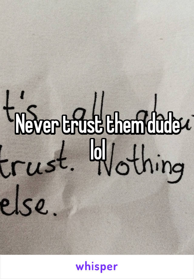 Never trust them dude lol