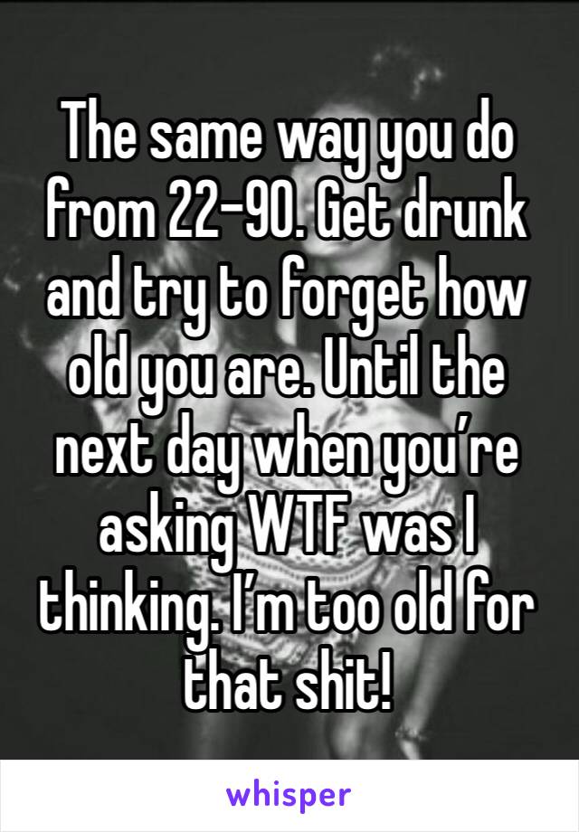 The same way you do from 22-90. Get drunk and try to forget how old you are. Until the next day when you’re asking WTF was I thinking. I’m too old for that shit!