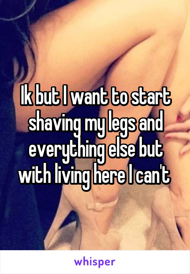 Ik but I want to start shaving my legs and everything else but with living here I can't 