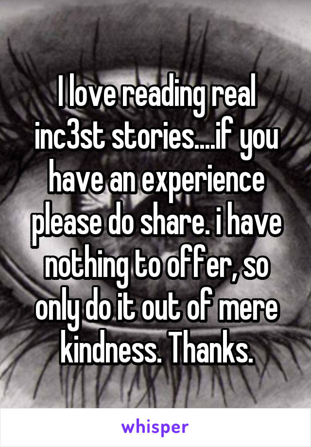 I love reading real inc3st stories....if you have an experience please do share. i have nothing to offer, so only do it out of mere kindness. Thanks.