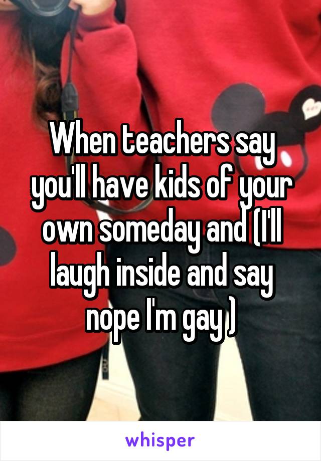 When teachers say you'll have kids of your own someday and (I'll laugh inside and say nope I'm gay )