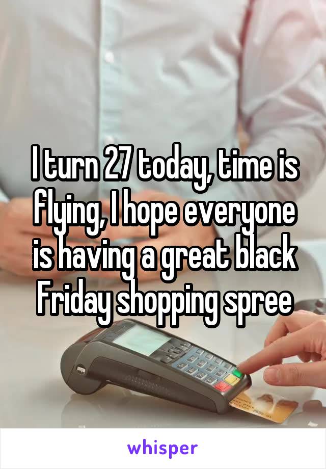 I turn 27 today, time is flying, I hope everyone is having a great black Friday shopping spree