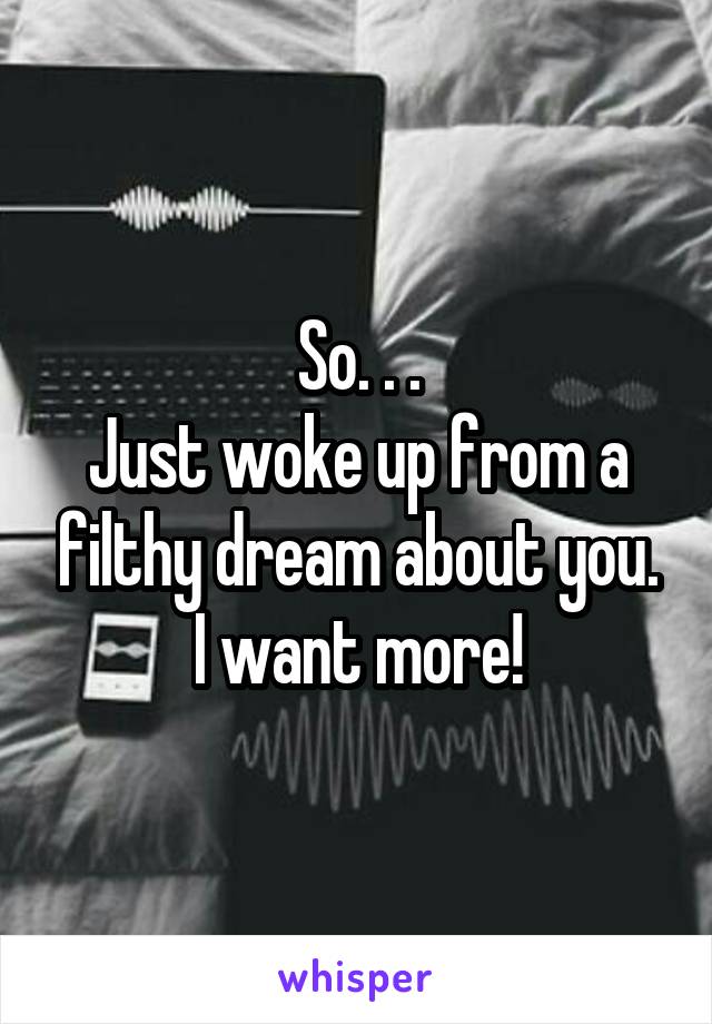 So. . .
Just woke up from a filthy dream about you.
I want more!