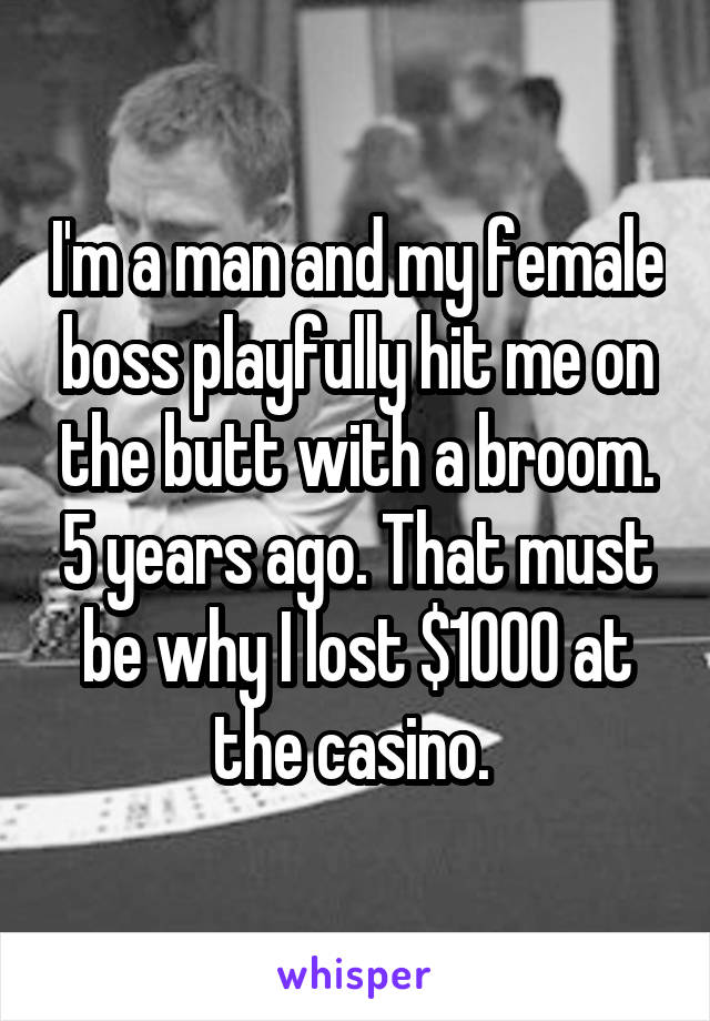 I'm a man and my female boss playfully hit me on the butt with a broom. 5 years ago. That must be why I lost $1000 at the casino. 