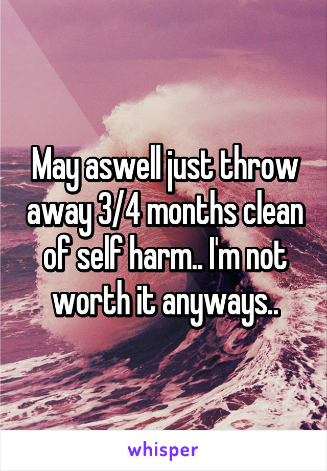 May aswell just throw away 3/4 months clean of self harm.. I'm not worth it anyways..