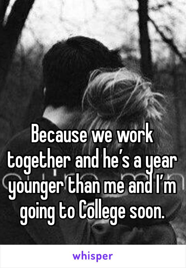 Because we work together and he’s a year younger than me and I’m going to College soon. 