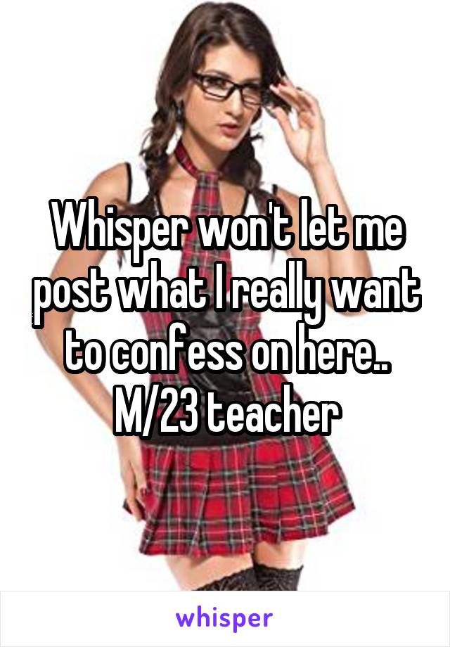 Whisper won't let me post what I really want to confess on here..
M/23 teacher