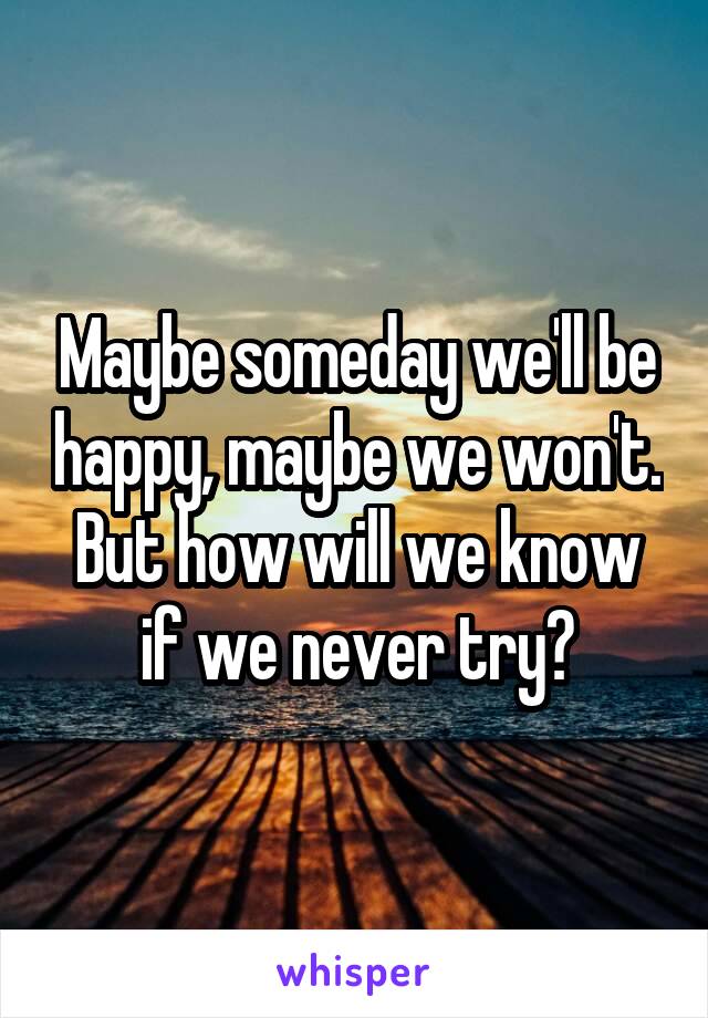 Maybe someday we'll be happy, maybe we won't. But how will we know if we never try?