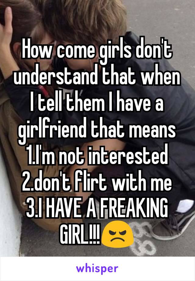 How come girls don't understand that when I tell them I have a girlfriend that means 1.I'm not interested
2.don't flirt with me
3.I HAVE A FREAKING GIRL!!!😠