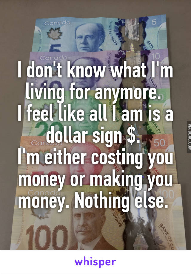 I don't know what I'm living for anymore. 
I feel like all I am is a dollar sign $. 
I'm either costing you money or making you money. Nothing else. 