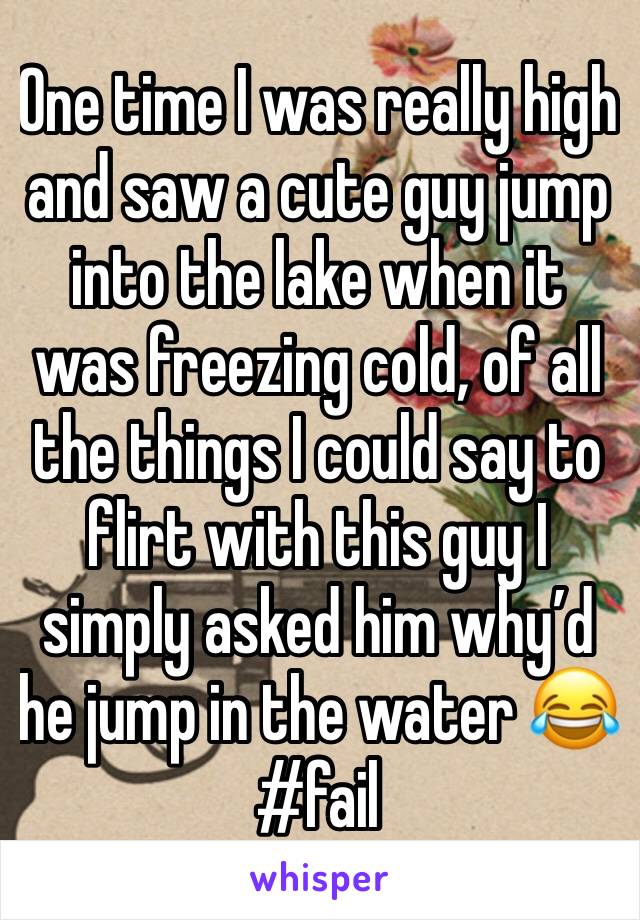 One time I was really high and saw a cute guy jump into the lake when it was freezing cold, of all the things I could say to flirt with this guy I simply asked him why’d he jump in the water 😂
#fail