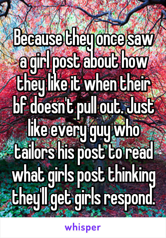 Because they once saw a girl post about how they like it when their bf doesn't pull out. Just like every guy who tailors his post to read what girls post thinking they'll get girls respond.