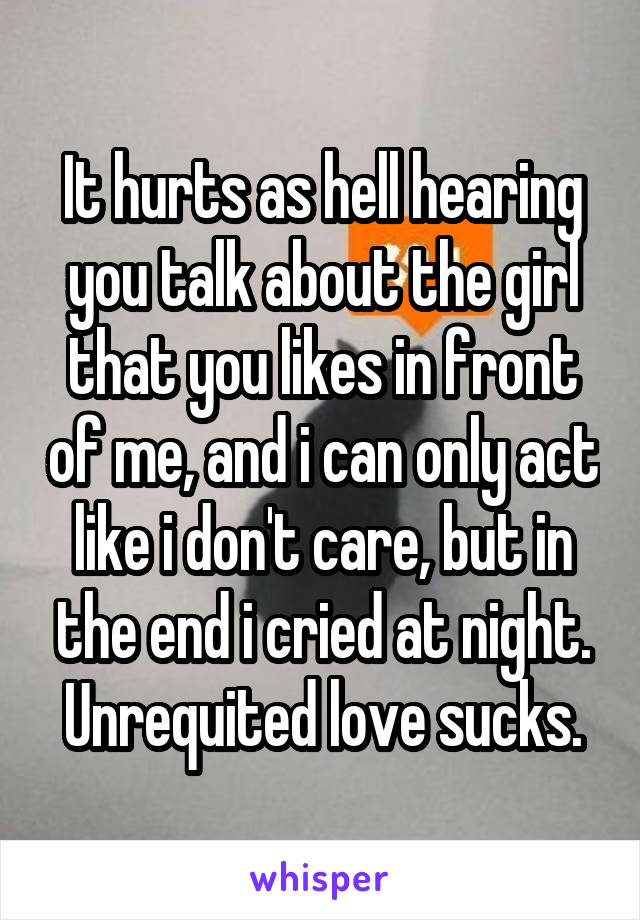 It hurts as hell hearing you talk about the girl that you likes in front of me, and i can only act like i don't care, but in the end i cried at night. Unrequited love sucks.