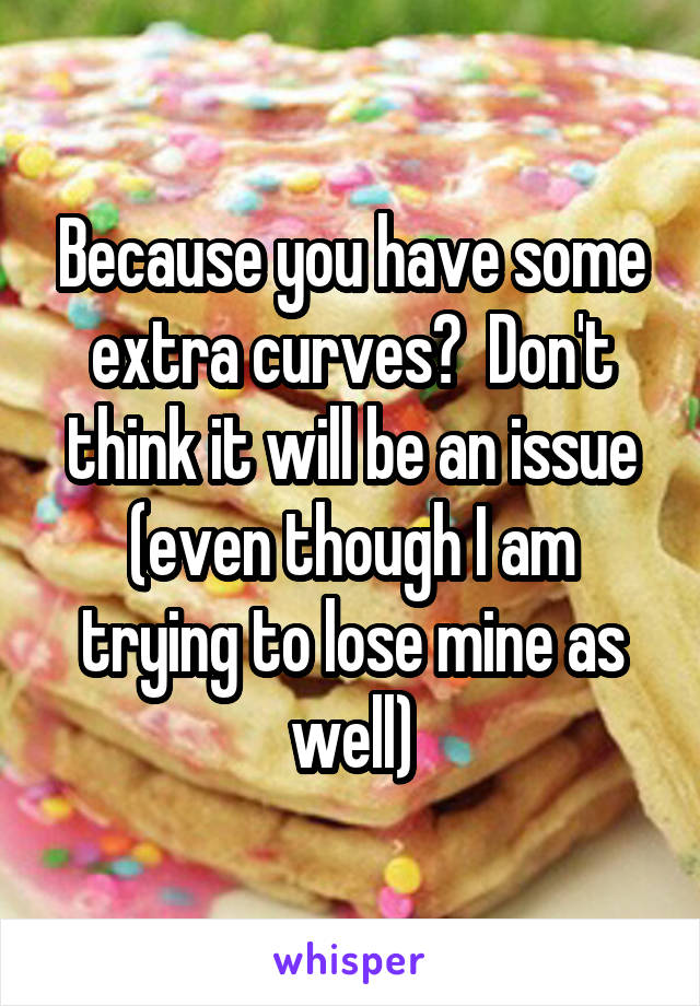 Because you have some extra curves?  Don't think it will be an issue (even though I am trying to lose mine as well)