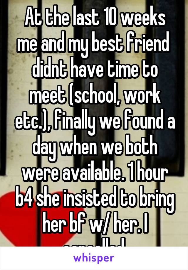 At the last 10 weeks me and my best friend  didnt have time to meet (school, work etc.), finally we found a day when we both were available. 1 hour b4 she insisted to bring her bf w/ her. I cancelled.