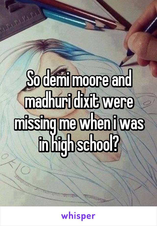 So demi moore and madhuri dixit were missing me when i was in high school?