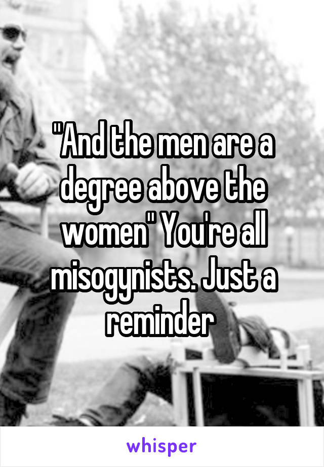 "And the men are a degree above the women" You're all misogynists. Just a reminder 