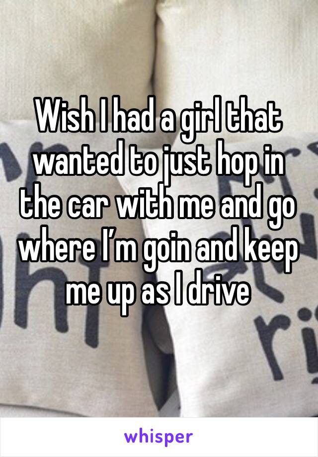 Wish I had a girl that wanted to just hop in the car with me and go where I’m goin and keep me up as I drive
