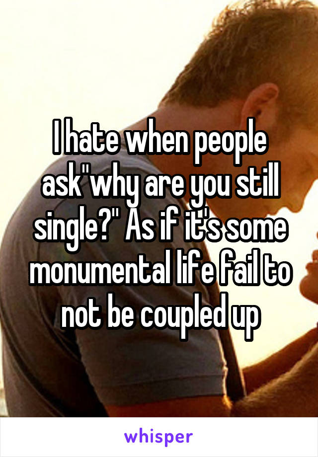 I hate when people ask"why are you still single?" As if it's some monumental life fail to not be coupled up