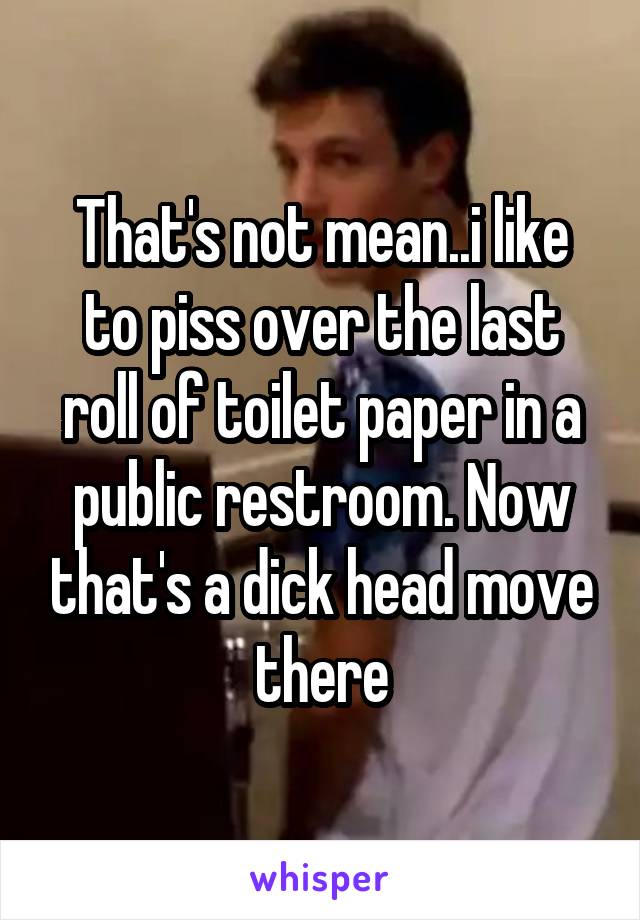 That's not mean..i like to piss over the last roll of toilet paper in a public restroom. Now that's a dick head move there