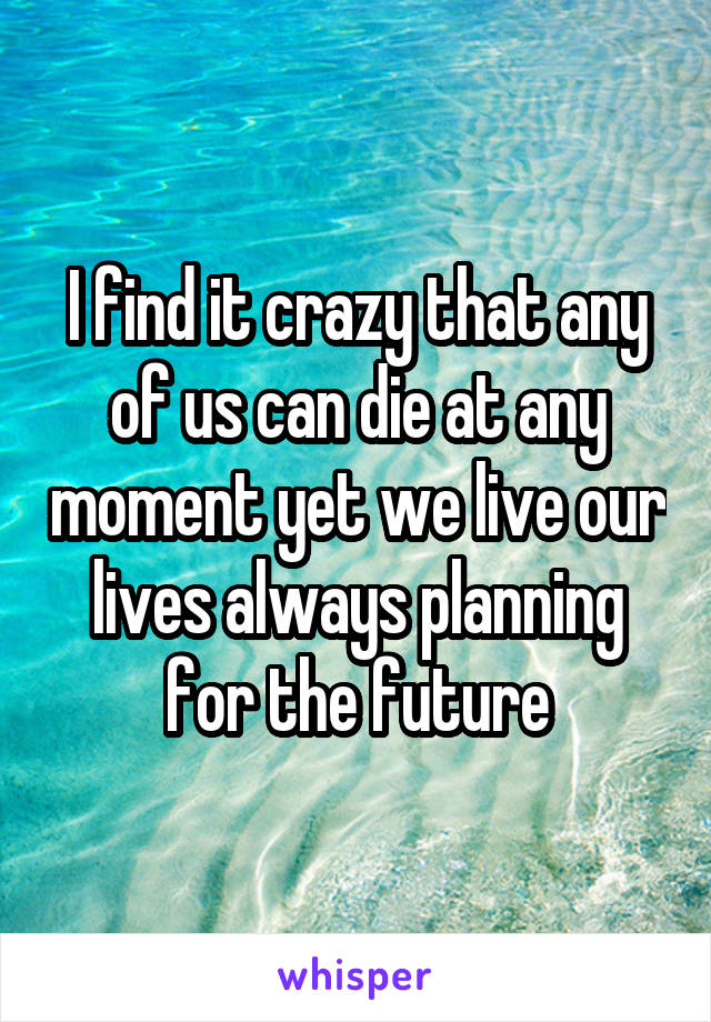 I find it crazy that any of us can die at any moment yet we live our lives always planning for the future